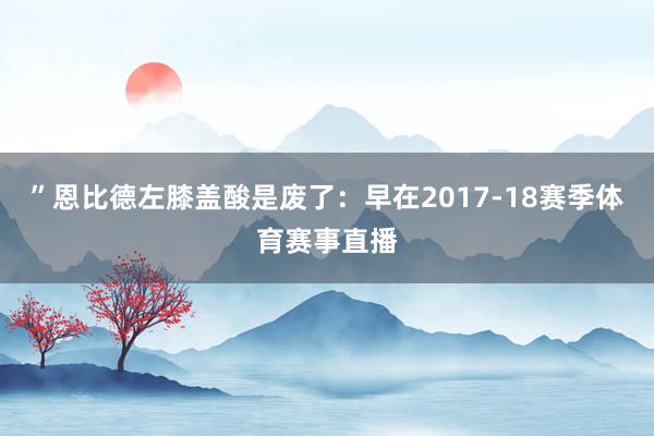 ”恩比德左膝盖酸是废了：早在2017-18赛季体育赛事直播