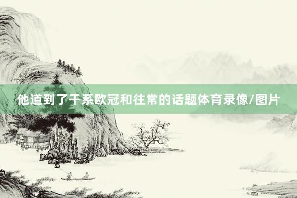 他道到了干系欧冠和往常的话题体育录像/图片