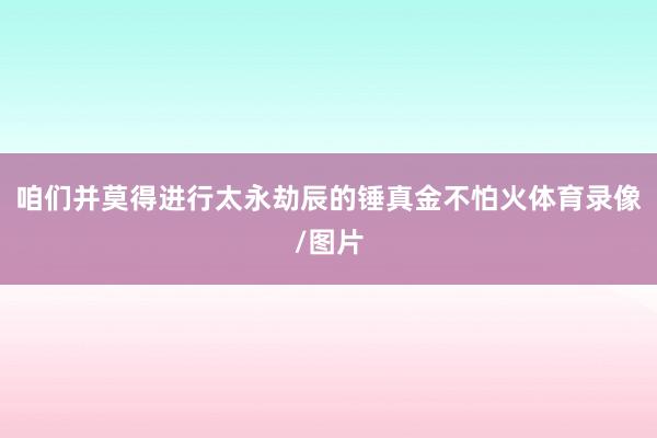 咱们并莫得进行太永劫辰的锤真金不怕火体育录像/图片