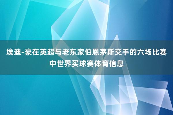 埃迪-豪在英超与老东家伯恩茅斯交手的六场比赛中世界买球赛体育信息