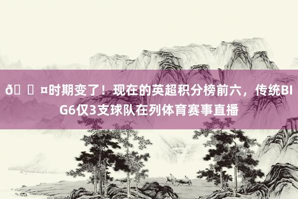 😤时期变了！现在的英超积分榜前六，传统BIG6仅3支球队在列体育赛事直播