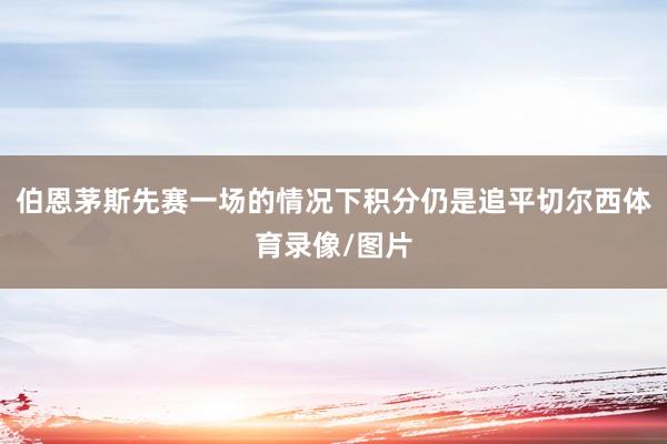 伯恩茅斯先赛一场的情况下积分仍是追平切尔西体育录像/图片