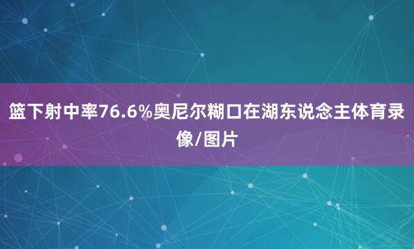 篮下射中率76.6%奥尼尔糊口在湖东说念主体育录像/图片