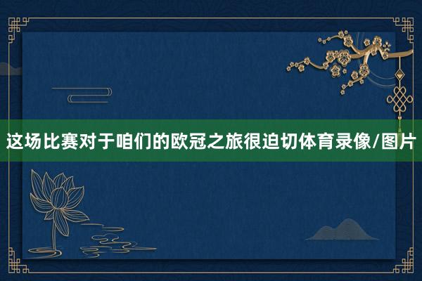 这场比赛对于咱们的欧冠之旅很迫切体育录像/图片