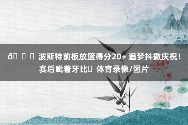 😄波斯特前板放篮得分20+ 追梦抖擞庆祝！赛后呲着牙比✌体育录像/图片