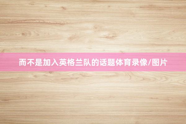 而不是加入英格兰队的话题体育录像/图片