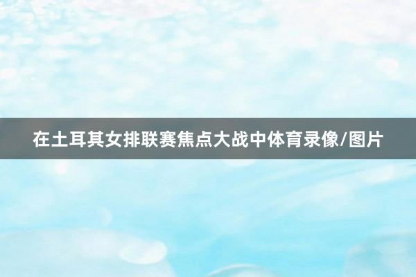 在土耳其女排联赛焦点大战中体育录像/图片