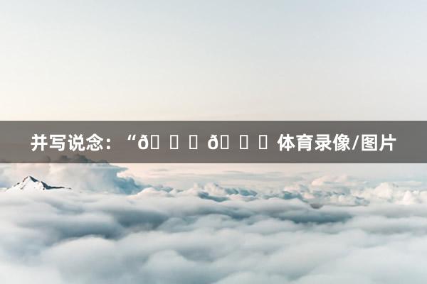 并写说念：“🐐💕体育录像/图片