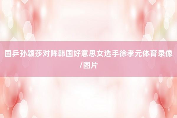 国乒孙颖莎对阵韩国好意思女选手徐孝元体育录像/图片