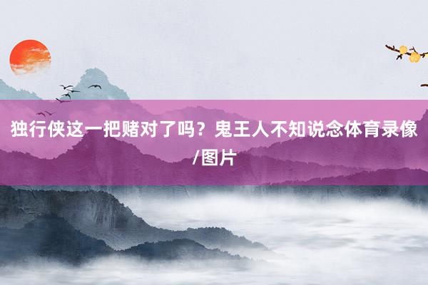 独行侠这一把赌对了吗？鬼王人不知说念体育录像/图片