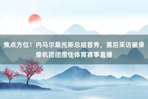 焦点方位！内马尔桑托斯总结首秀，赛后采访被录像机团团围住体育赛事直播