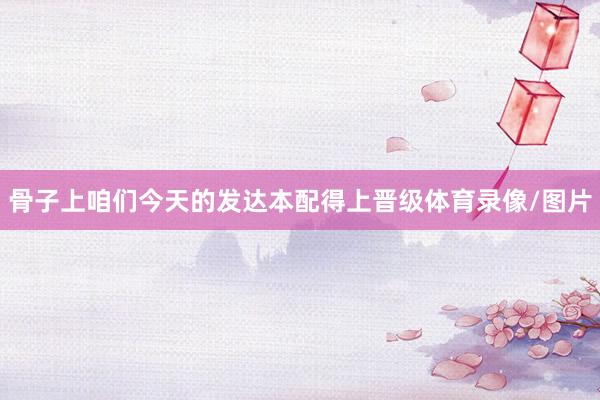骨子上咱们今天的发达本配得上晋级体育录像/图片