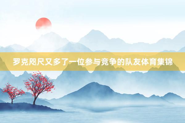 罗克咫尺又多了一位参与竞争的队友体育集锦
