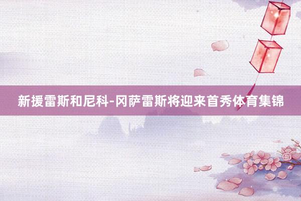 新援雷斯和尼科-冈萨雷斯将迎来首秀体育集锦