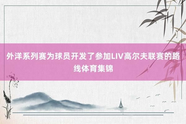 外洋系列赛为球员开发了参加LIV高尔夫联赛的路线体育集锦