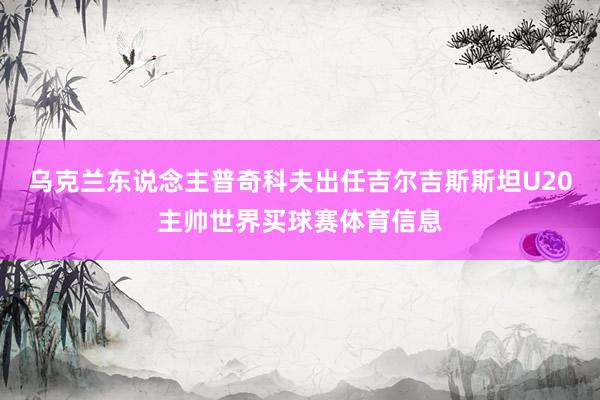 乌克兰东说念主普奇科夫出任吉尔吉斯斯坦U20主帅世界买球赛体育信息