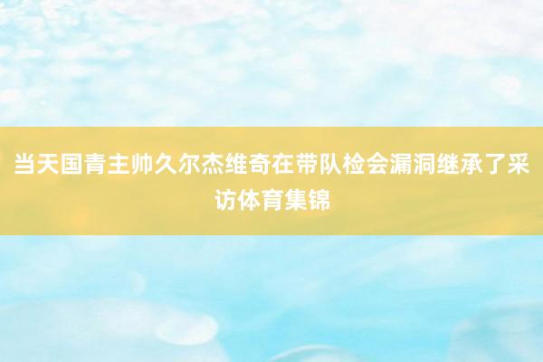 当天国青主帅久尔杰维奇在带队检会漏洞继承了采访体育集锦