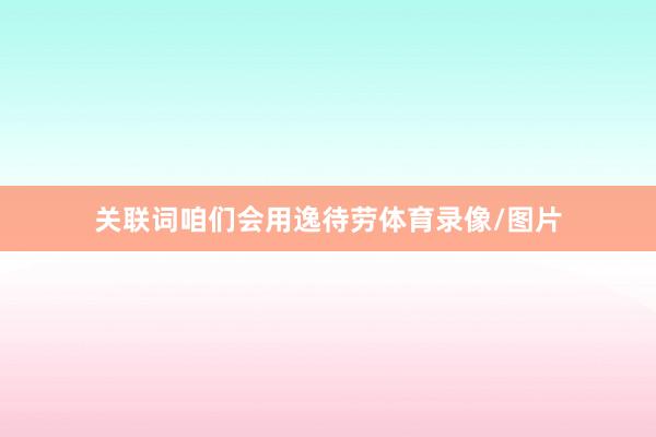 关联词咱们会用逸待劳体育录像/图片