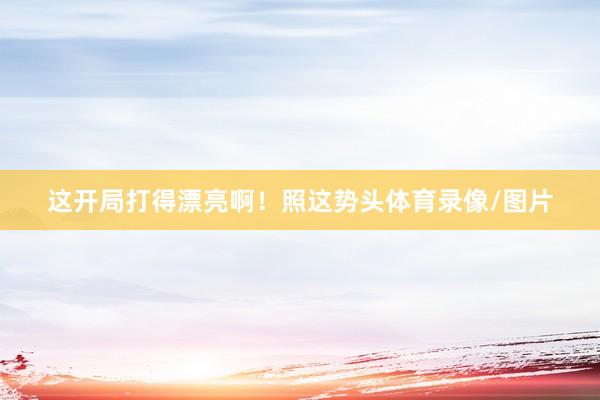 这开局打得漂亮啊！照这势头体育录像/图片