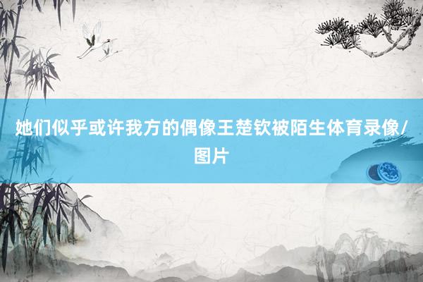她们似乎或许我方的偶像王楚钦被陌生体育录像/图片