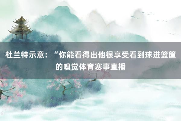 杜兰特示意：“你能看得出他很享受看到球进篮筐的嗅觉体育赛事直播