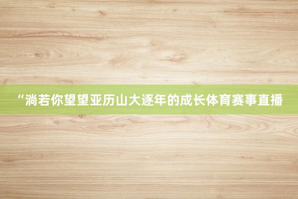 “淌若你望望亚历山大逐年的成长体育赛事直播