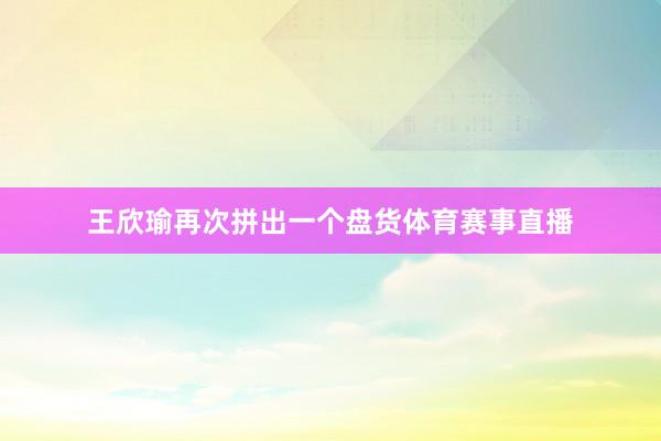 王欣瑜再次拼出一个盘货体育赛事直播