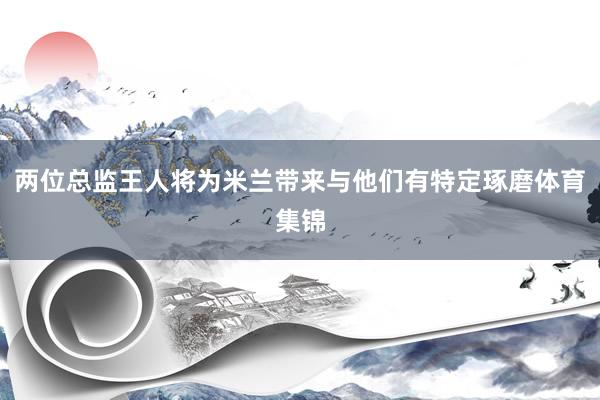 两位总监王人将为米兰带来与他们有特定琢磨体育集锦