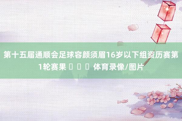 第十五届通顺会足球容颜须眉16岁以下组资历赛第1轮赛果 ​​​体育录像/图片