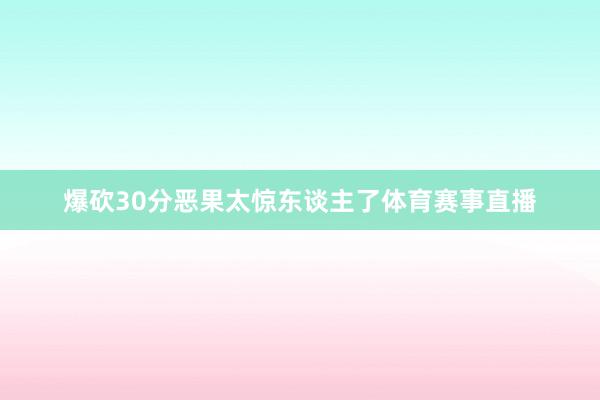 爆砍30分恶果太惊东谈主了体育赛事直播