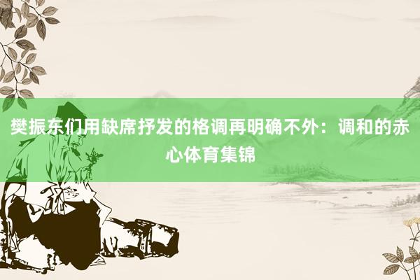 樊振东们用缺席抒发的格调再明确不外：调和的赤心体育集锦