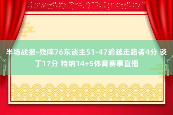 半场战报-残阵76东谈主51-47逾越走路者4分 谈丁17分 特纳14+5体育赛事直播