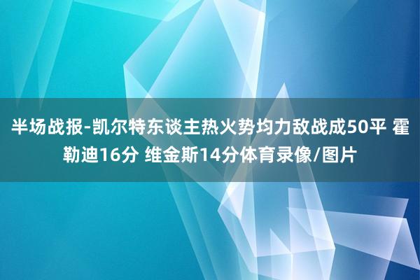 半场战报-凯尔特东谈主热火势均力敌战成50平 霍勒迪16分 维金斯14分体育录像/图片