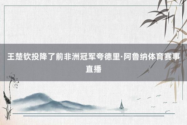王楚钦投降了前非洲冠军夸德里·阿鲁纳体育赛事直播