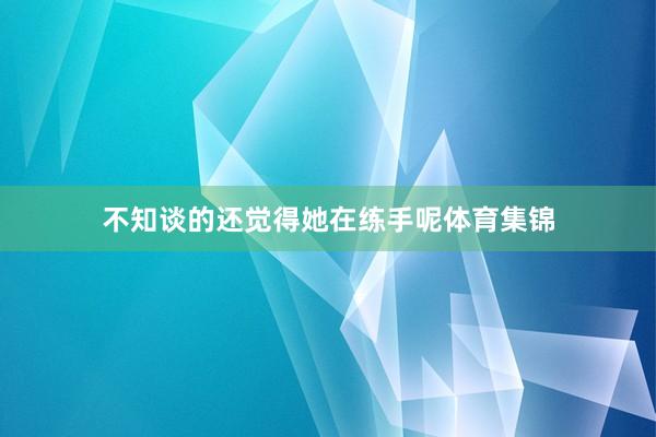 不知谈的还觉得她在练手呢体育集锦