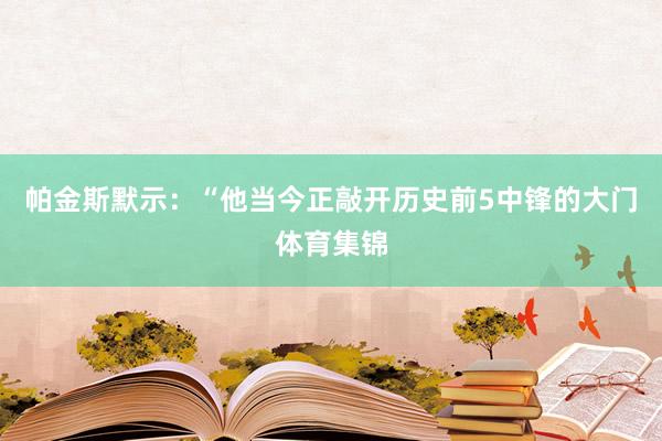 帕金斯默示：“他当今正敲开历史前5中锋的大门体育集锦