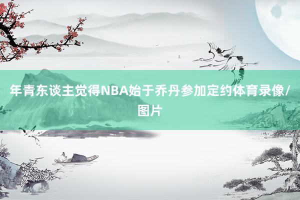年青东谈主觉得NBA始于乔丹参加定约体育录像/图片