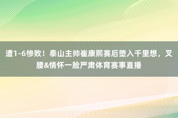遭1-6惨败！泰山主帅崔康熙赛后堕入千里想，叉腰&情怀一脸严肃体育赛事直播