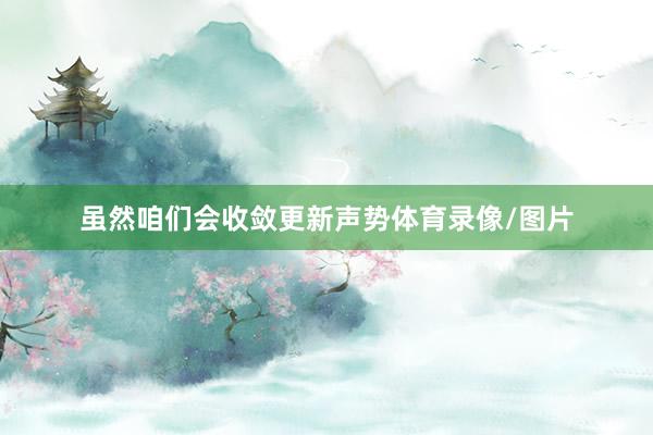虽然咱们会收敛更新声势体育录像/图片