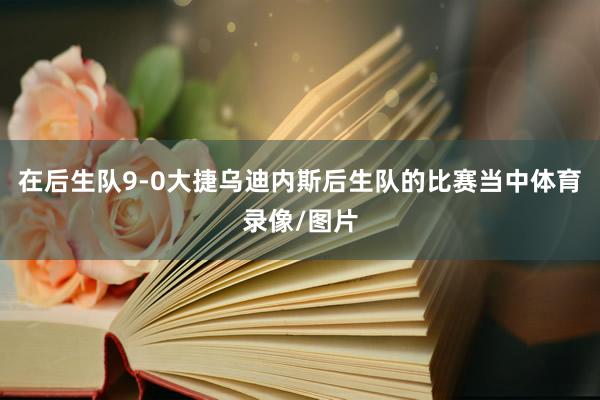 在后生队9-0大捷乌迪内斯后生队的比赛当中体育录像/图片