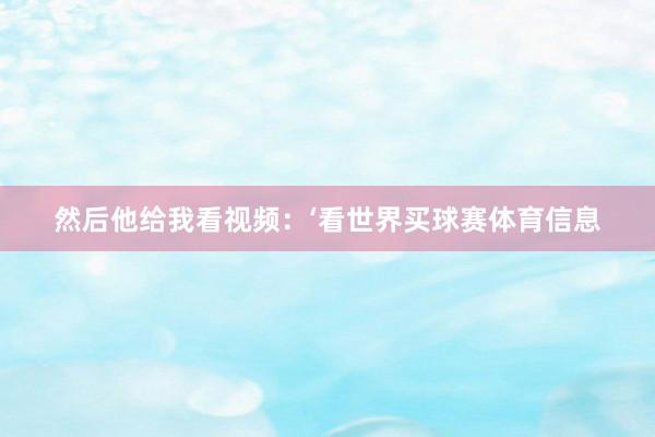 然后他给我看视频:‘看世界买球赛体育信息