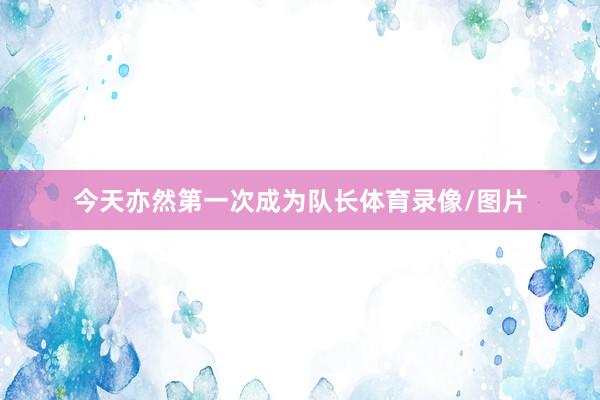 今天亦然第一次成为队长体育录像/图片