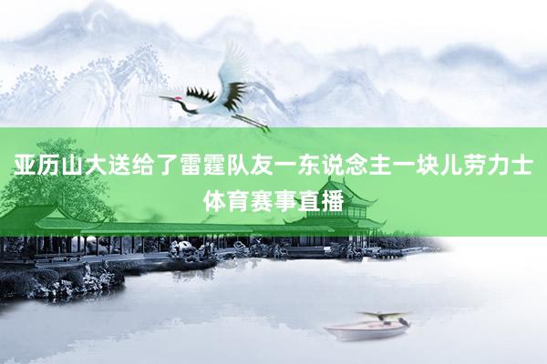 亚历山大送给了雷霆队友一东说念主一块儿劳力士体育赛事直播