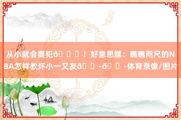 从小就会要犯😂！好意思媒：瞧瞧咫尺的NBA怎样教坏小一又友😭😭体育录像/图片