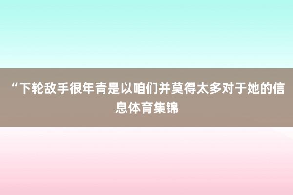 “下轮敌手很年青是以咱们并莫得太多对于她的信息体育集锦