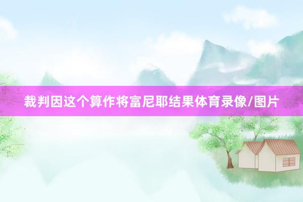 裁判因这个算作将富尼耶结果体育录像/图片