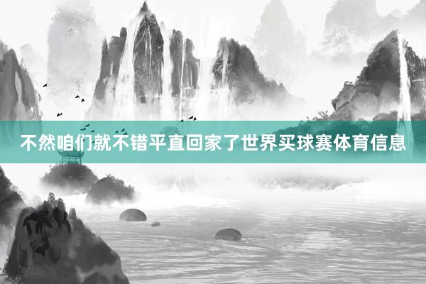 不然咱们就不错平直回家了世界买球赛体育信息