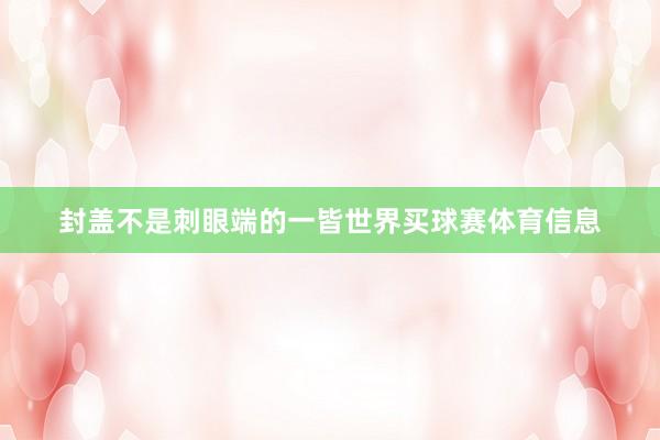 封盖不是刺眼端的一皆世界买球赛体育信息