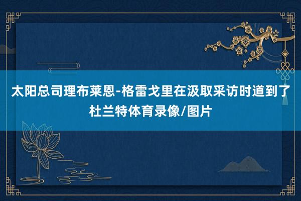 太阳总司理布莱恩-格雷戈里在汲取采访时道到了杜兰特体育录像/图片