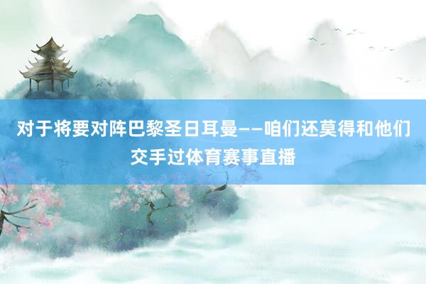 对于将要对阵巴黎圣日耳曼——咱们还莫得和他们交手过体育赛事直播